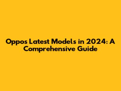 Oppo's Latest Models in 2024: A Comprehensive Guide