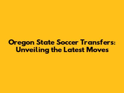 Oregon State Soccer Transfers: Unveiling the Latest Moves
