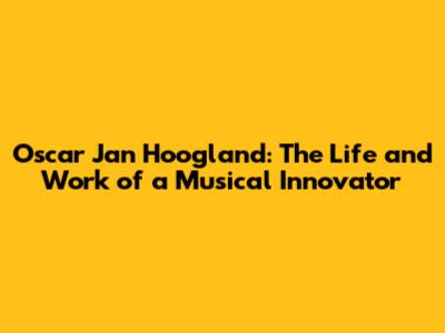 Oscar Jan Hoogland: The Life and Work of a Musical Innovator