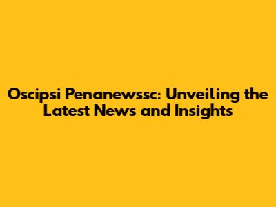 Oscipsi Penanewssc: Unveiling the Latest News and Insights