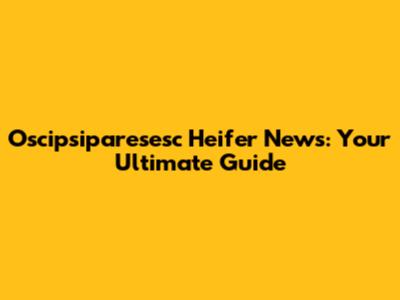 Oscipsiparesesc Heifer News: Your Ultimate Guide