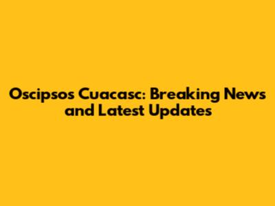 Oscipsos Cuacasc: Breaking News and Latest Updates