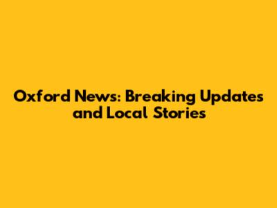 Oxford News: Breaking Updates and Local Stories