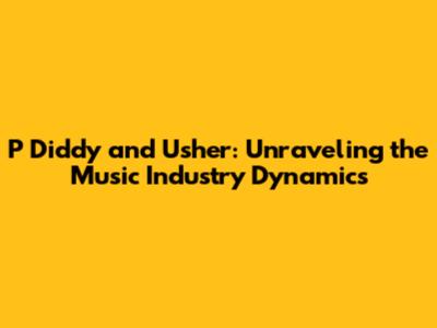 P Diddy and Usher: Unraveling the Music Industry Dynamics
