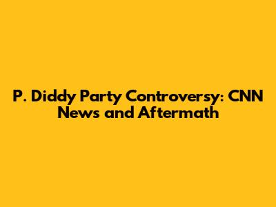 P. Diddy Party Controversy: CNN News and Aftermath