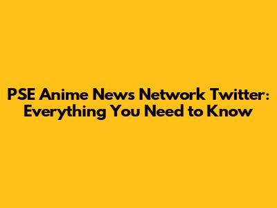PSE Anime News Network Twitter: Everything You Need to Know