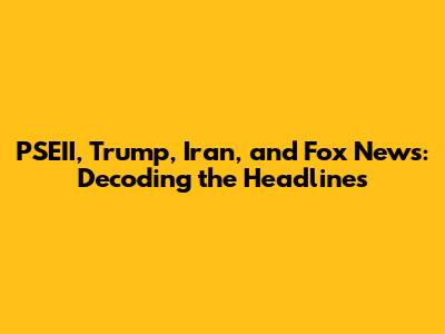 PSEII, Trump, Iran, and Fox News: Decoding the Headlines