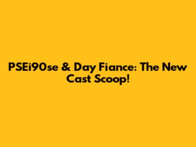 PSEi90se & Day Fiance: The New Cast Scoop!