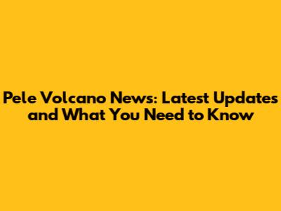 Pele Volcano News: Latest Updates and What You Need to Know