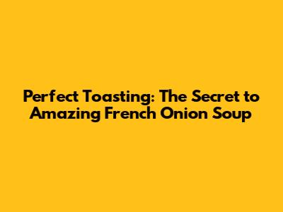 Perfect Toasting: The Secret to Amazing French Onion Soup