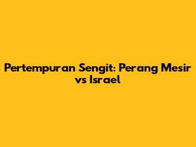 Pertempuran Sengit: Perang Mesir vs Israel
