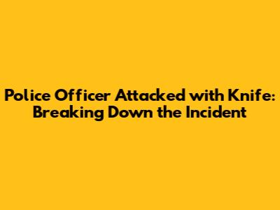 Police Officer Attacked with Knife: Breaking Down the Incident
