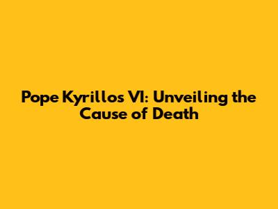 Pope Kyrillos VI: Unveiling the Cause of Death