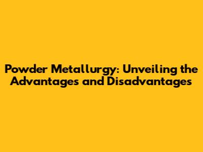 Powder Metallurgy: Unveiling the Advantages and Disadvantages