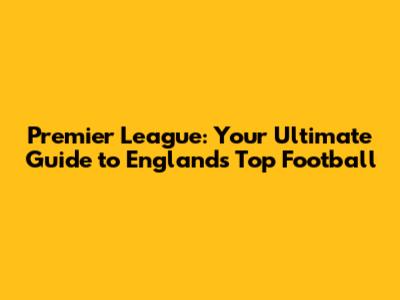Premier League: Your Ultimate Guide to England's Top Football