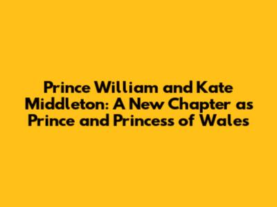 Prince William and Kate Middleton: A New Chapter as Prince and Princess of Wales