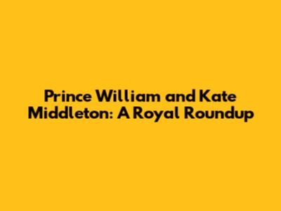 Prince William and Kate Middleton: A Royal Roundup