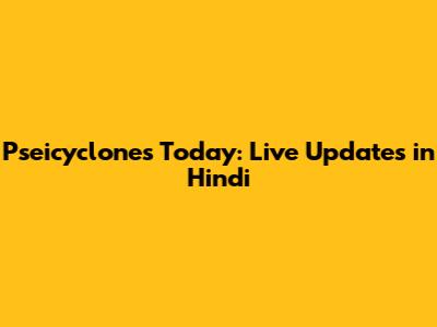 Pseicyclones Today: Live Updates in Hindi
