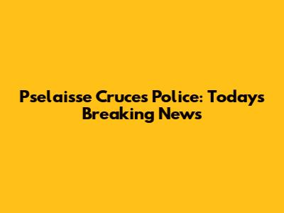 Pselaisse Cruces Police: Today's Breaking News