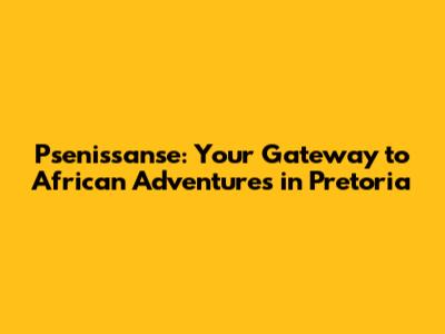 Psenissanse: Your Gateway to African Adventures in Pretoria
