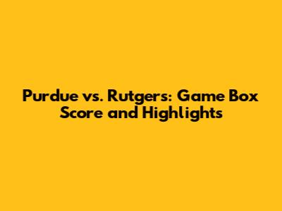 Purdue vs. Rutgers: Game Box Score and Highlights