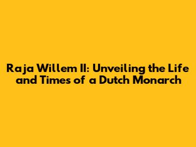 Raja Willem II: Unveiling the Life and Times of a Dutch Monarch