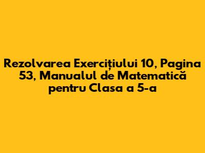 Rezolvarea Exercițiului 10, Pagina 53, Manualul de Matematică pentru Clasa a 5-a