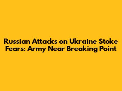 Russian Attacks on Ukraine Stoke Fears: Army Near Breaking Point