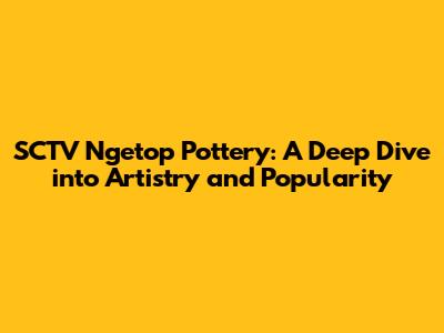 SCTV Ngetop Pottery: A Deep Dive into Artistry and Popularity