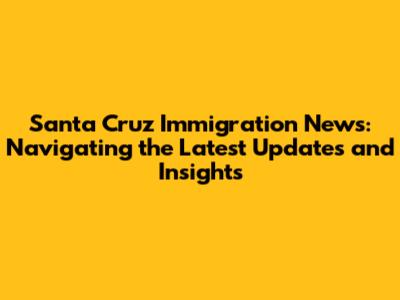 Santa Cruz Immigration News: Navigating the Latest Updates and Insights