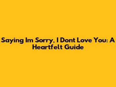 Saying 'I'm Sorry, I Don't Love You': A Heartfelt Guide