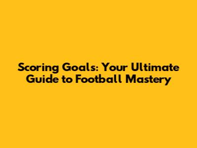 Scoring Goals: Your Ultimate Guide to Football Mastery