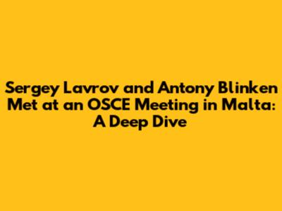 Sergey Lavrov and Antony Blinken Met at an OSCE Meeting in Malta: A Deep Dive