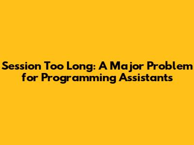 Session Too Long: A Major Problem for Programming Assistants