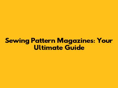 Sewing Pattern Magazines: Your Ultimate Guide