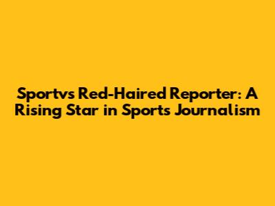 Sportv's Red-Haired Reporter: A Rising Star in Sports Journalism