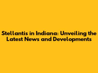 Stellantis in Indiana: Unveiling the Latest News and Developments