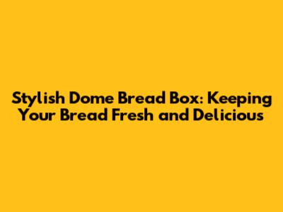 Stylish Dome Bread Box: Keeping Your Bread Fresh and Delicious