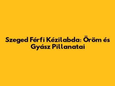 Szeged Férfi Kézilabda: Öröm és Gyász Pillanatai