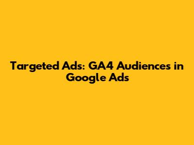 Targeted Ads: GA4 Audiences in Google Ads