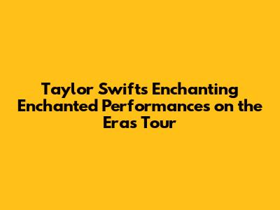 Taylor Swift's Enchanting 'Enchanted' Performances on the Eras Tour