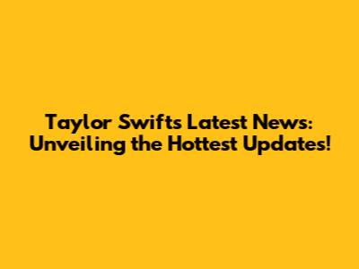 Taylor Swift's Latest News: Unveiling the Hottest Updates!