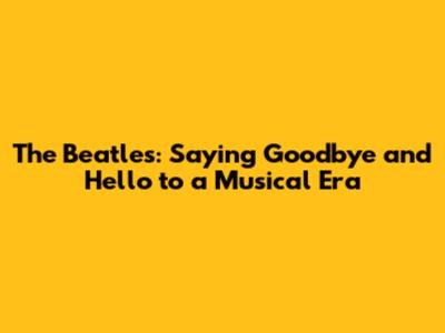 The Beatles: Saying Goodbye and Hello to a Musical Era