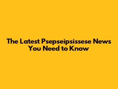 The Latest Psepseipsissese News You Need to Know