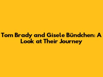 Tom Brady and Gisele Bündchen: A Look at Their Journey