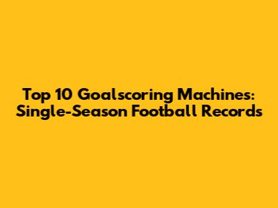 Top 10 Goalscoring Machines: Single-Season Football Records
