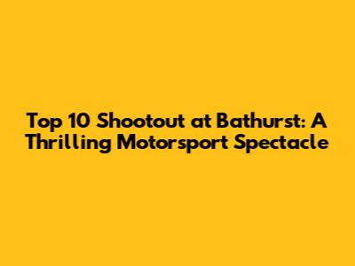Top 10 Shootout at Bathurst: A Thrilling Motorsport Spectacle