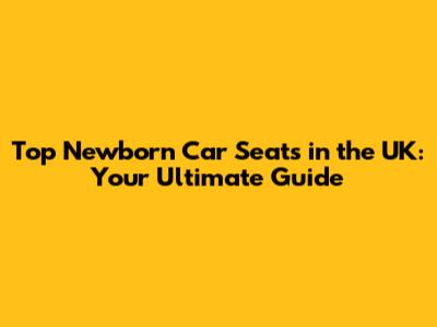 Top Newborn Car Seats in the UK: Your Ultimate Guide