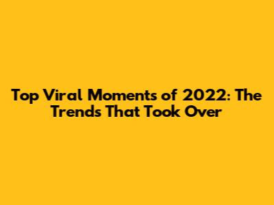 Top Viral Moments of 2022: The Trends That Took Over