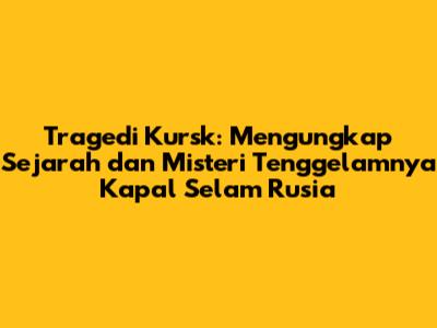 Tragedi Kursk: Mengungkap Sejarah dan Misteri Tenggelamnya Kapal Selam Rusia